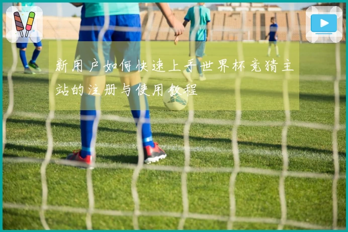新用户如何快速上手世界杯竞猜主站的注册与使用教程