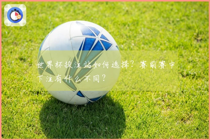 世界杯投注站如何选择？赛前赛中下注有什么不同？