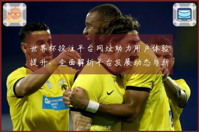 世界杯投注平台网址助力用户体验提升，全面解析平台发展动态与新功能介绍