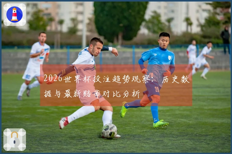 2026世界杯投注趋势观察：历史数据与最新赔率对比分析
