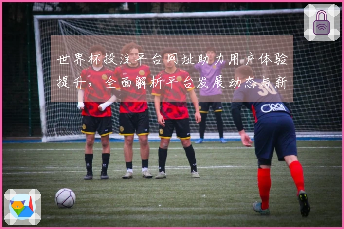 世界杯投注平台网址助力用户体验提升，全面解析平台发展动态与新功能介绍