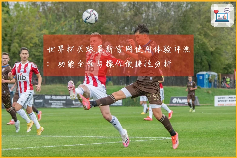 世界杯买球最新官网使用体验评测：功能全面与操作便捷性分析
